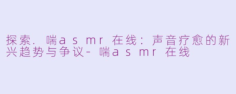 探索.喘asmr在线：声音疗愈的新兴趋势与争议-喘asmr在线