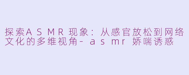 探索ASMR现象：从感官放松到网络文化的多维视角-asmr娇喘诱惑