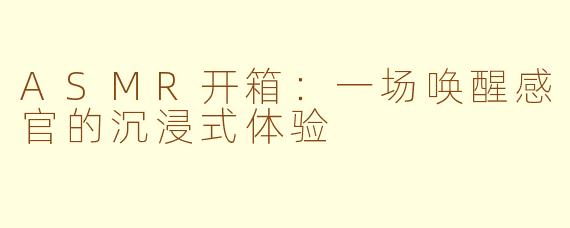 ASMR开箱：一场唤醒感官的沉浸式体验