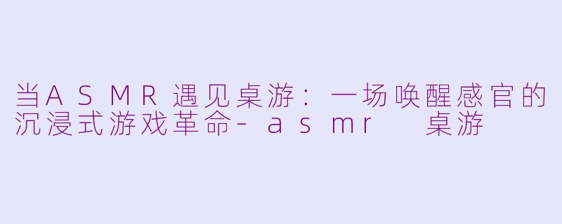 当ASMR遇见桌游：一场唤醒感官的沉浸式游戏革命-asmr 桌游