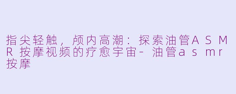 指尖轻触，颅内高潮：探索油管ASMR按摩视频的疗愈宇宙-油管asmr按摩