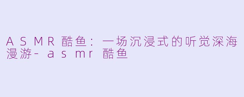 ASMR酷鱼：一场沉浸式的听觉深海漫游-asmr酷鱼