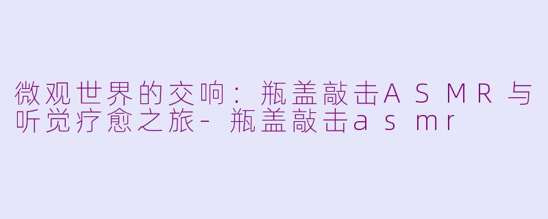 微观世界的交响：瓶盖敲击ASMR与听觉疗愈之旅-瓶盖敲击asmr