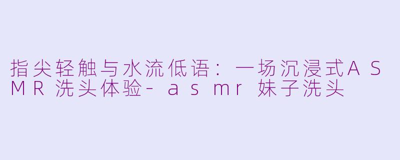 指尖轻触与水流低语:一场沉浸式ASMR洗头体验-asmr妹子洗头