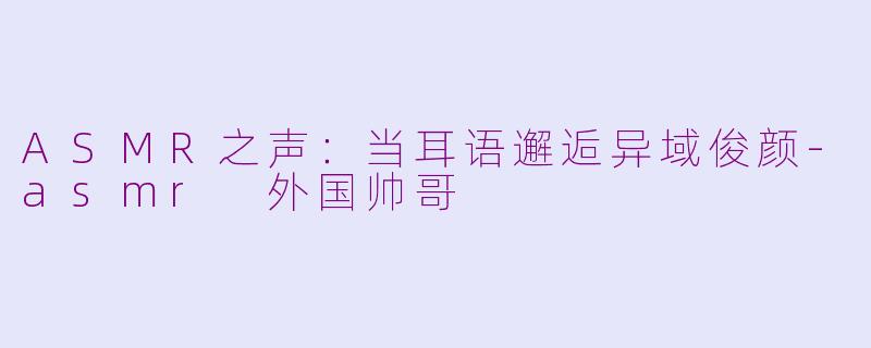 ASMR之声:当耳语邂逅异域俊颜-asmr 外国帅哥