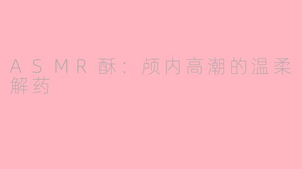 ASMR酥：颅内高潮的温柔解药