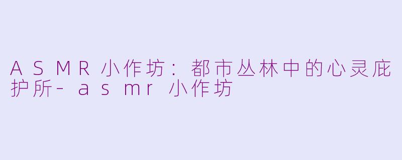 ASMR小作坊：都市丛林中的心灵庇护所-asmr小作坊