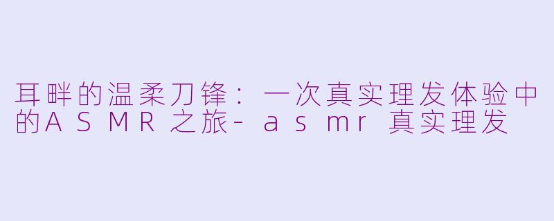 耳畔的温柔刀锋：一次真实理发体验中的ASMR之旅-asmr真实理发