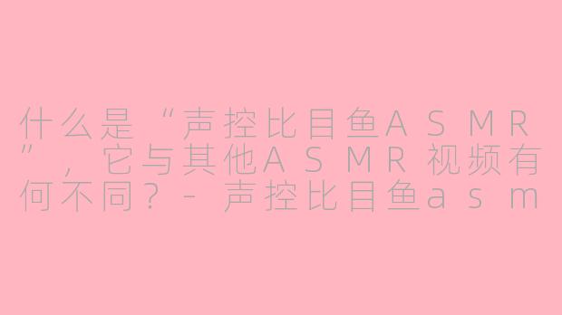 什么是“声控比目鱼ASMR”，它与其他ASMR视频有何不同？-声控比目鱼asmr