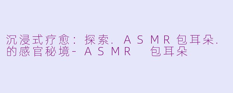 沉浸式疗愈：探索.ASMR包耳朵.的感官秘境-ASMR 包耳朵