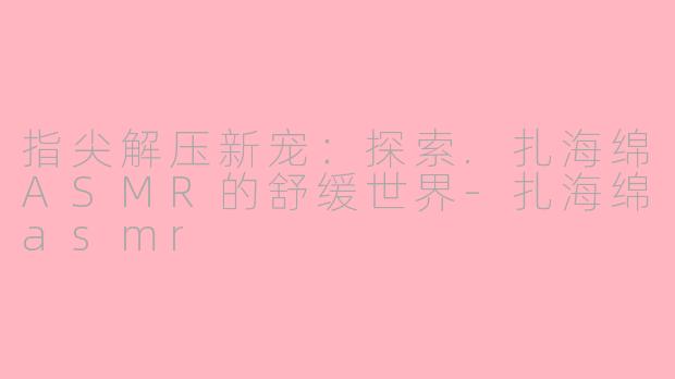 指尖解压新宠：探索.扎海绵ASMR的舒缓世界-扎海绵asmr