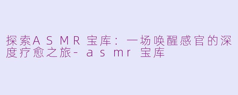 探索ASMR宝库:一场唤醒感官的深度疗愈之旅-asmr宝库