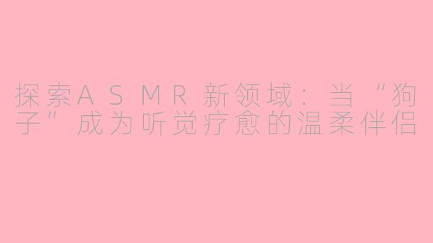 探索ASMR新领域：当“狗子”成为听觉疗愈的温柔伴侣