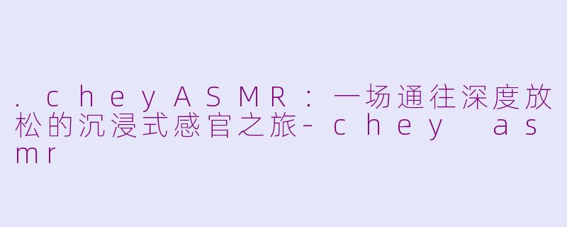 .cheyASMR：一场通往深度放松的沉浸式感官之旅-chey asmr