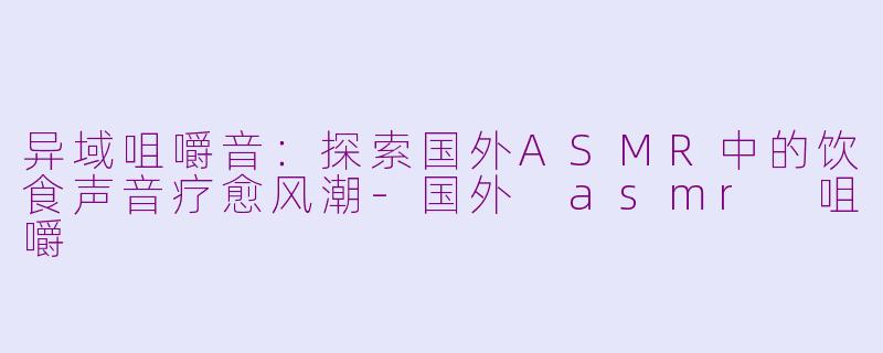 异域咀嚼音：探索国外ASMR中的饮食声音疗愈风潮-国外 asmr 咀嚼