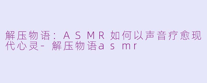 解压物语：ASMR如何以声音疗愈现代心灵-解压物语asmr