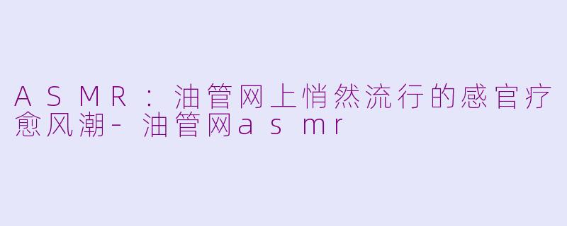 ASMR：油管网上悄然流行的感官疗愈风潮-油管网asmr