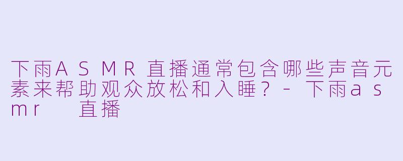 下雨ASMR直播通常包含哪些声音元素来帮助观众放松和入睡？-下雨asmr 直播
