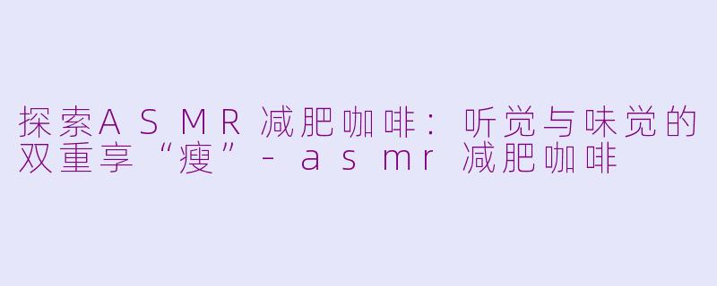 探索ASMR减肥咖啡：听觉与味觉的双重享“瘦”-asmr减肥咖啡