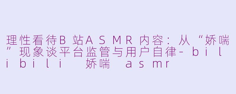 理性看待B站ASMR内容：从“娇喘”现象谈平台监管与用户自律-bilibili 娇喘 asmr