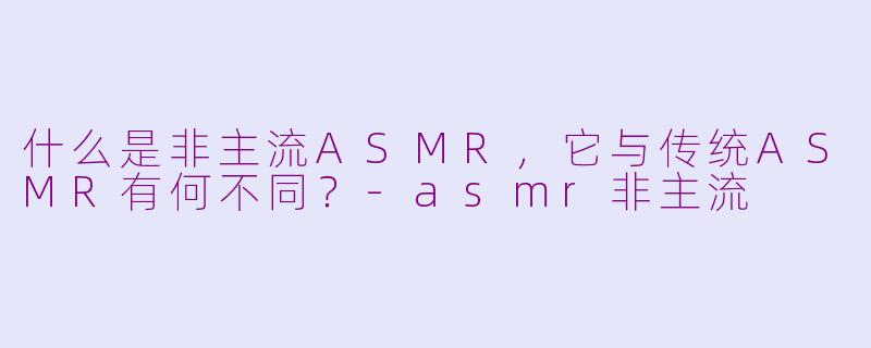 什么是非主流ASMR,它与传统ASMR有何不同?-asmr非主流