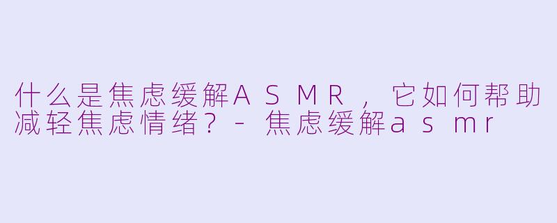 什么是焦虑缓解ASMR，它如何帮助减轻焦虑情绪？-焦虑缓解asmr