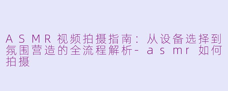 ASMR视频拍摄指南:从设备选择到氛围营造的全流程解析-asmr如何拍摄