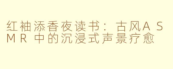 红袖添香夜读书:古风ASMR中的沉浸式声景疗愈