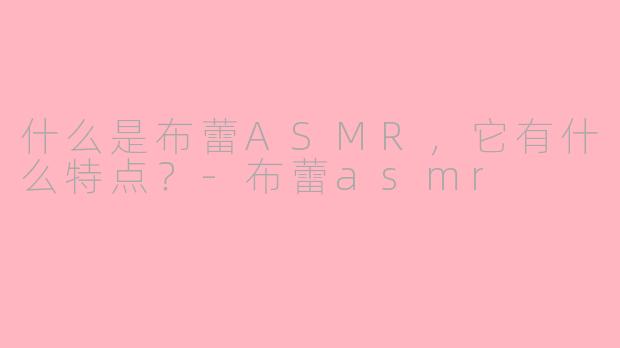 什么是布蕾ASMR，它有什么特点？-布蕾asmr