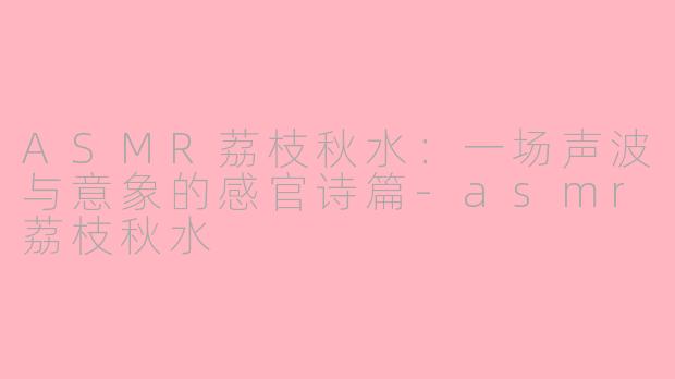 ASMR荔枝秋水：一场声波与意象的感官诗篇-asmr荔枝秋水