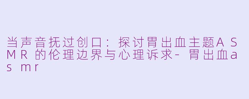 当声音抚过创口:探讨胃出血主题ASMR的伦理边界与心理诉求-胃出血asmr