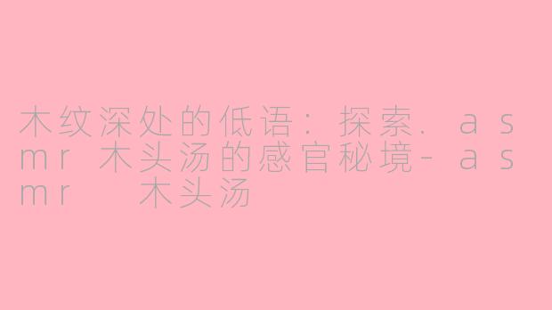 木纹深处的低语：探索.asmr木头汤的感官秘境-asmr 木头汤