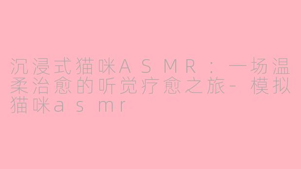 沉浸式猫咪ASMR：一场温柔治愈的听觉疗愈之旅-模拟猫咪asmr