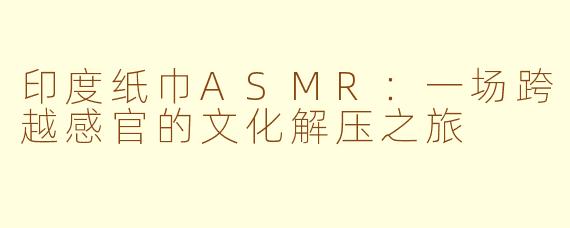 印度纸巾ASMR：一场跨越感官的文化解压之旅