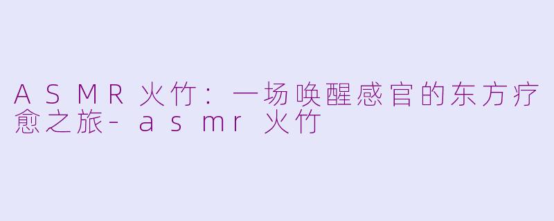 ASMR火竹：一场唤醒感官的东方疗愈之旅-asmr火竹