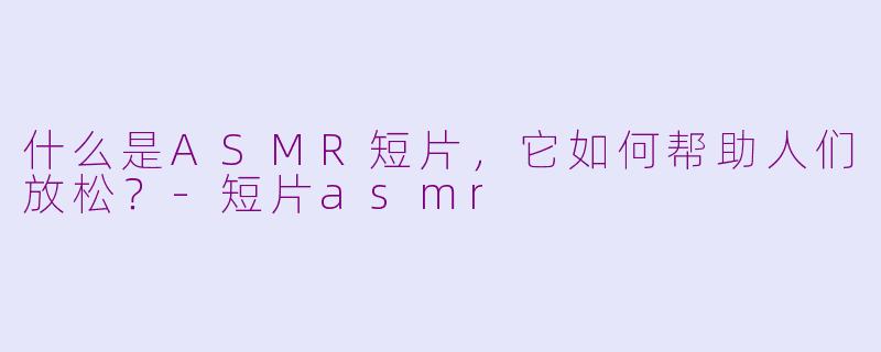 什么是ASMR短片，它如何帮助人们放松？-短片asmr