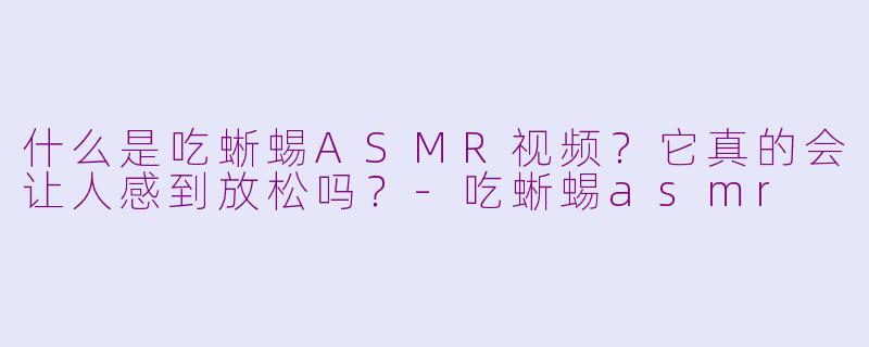 什么是吃蜥蜴ASMR视频？它真的会让人感到放松吗？-吃蜥蜴asmr