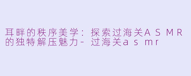耳畔的秩序美学：探索过海关ASMR的独特解压魅力-过海关asmr