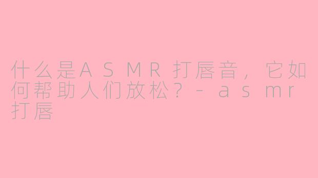 什么是ASMR打唇音，它如何帮助人们放松？-asmr打唇