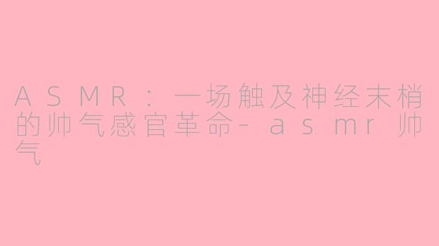 ASMR:一场触及神经末梢的帅气感官革命-asmr帅气