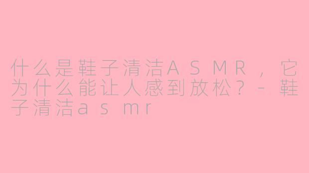 什么是鞋子清洁ASMR，它为什么能让人感到放松？-鞋子清洁asmr