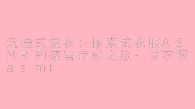 沉浸式更衣：探索试衣服ASMR的感官疗愈之旅-试衣服asmr