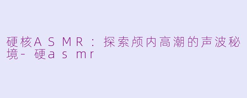 硬核ASMR:探索颅内高潮的声波秘境-硬asmr
