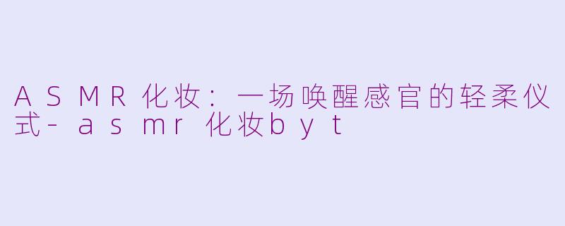 ASMR化妆:一场唤醒感官的轻柔仪式-asmr化妆byt