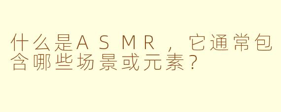 什么是ASMR，它通常包含哪些场景或元素？