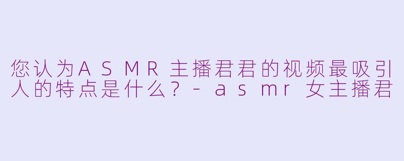 您认为ASMR主播君君的视频最吸引人的特点是什么？-asmr女主播君