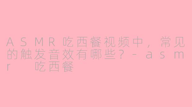 ASMR吃西餐视频中，常见的触发音效有哪些？-asmr 吃西餐