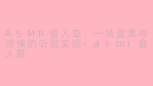 ASMR食人草:一场温柔与惊悚的听觉实验-asmr食人草