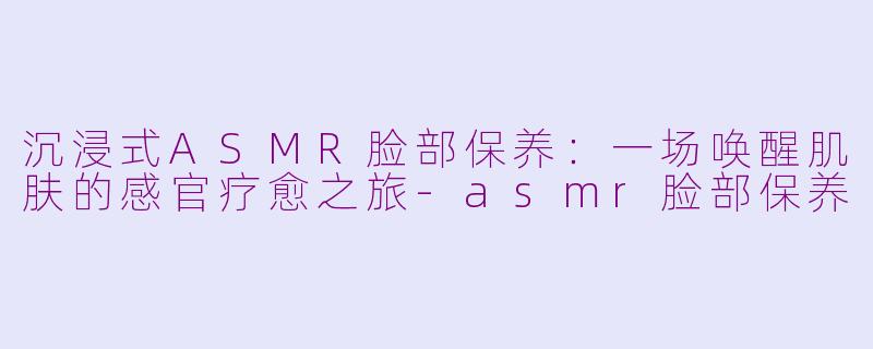 沉浸式ASMR脸部保养：一场唤醒肌肤的感官疗愈之旅-asmr脸部保养