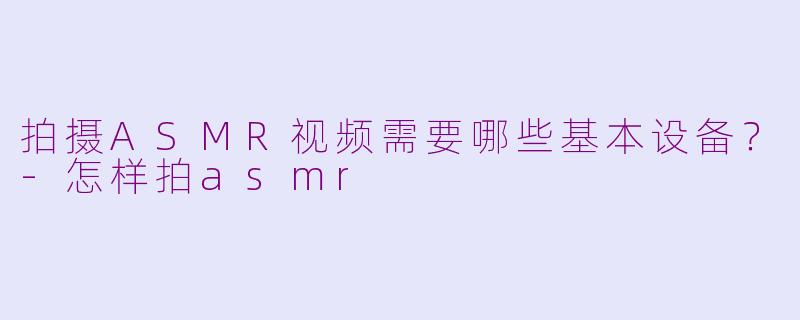拍摄ASMR视频需要哪些基本设备？-怎样拍asmr